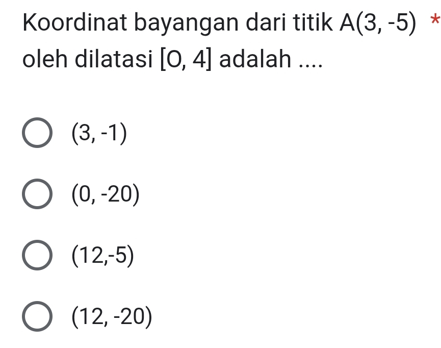 Koordinat bayangan dari titik A(3,-5) *
oleh dilatasi [0,4] adalah ....
(3,-1)
(0,-20)
(12,-5)
(12,-20)