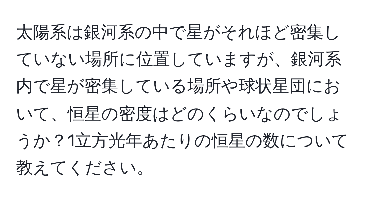 太陽系は銀河系の中で星がそれほど密集していない場所に位置していますが、銀河系内で星が密集している場所や球状星団において、恒星の密度はどのくらいなのでしょうか？1立方光年あたりの恒星の数について教えてください。