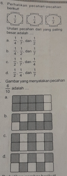 Perhatikan pecahan-pecahan
berikut!
 1/2   1/4   1/7 
Urutan pecahan dari yang paling
besar adalah ....
a.  1/4 ,  1/7  , dan  1/2 
b.  1/4 ,  1/2  , dan  1/7 
C.  1/2 ,  1/7  , dan  1/4 
d.  1/2 ,  1/4  , dan  1/7 
Gambar yang menyatakan pecahan
 6/10  adalah ....
a.
b.
C.
d.