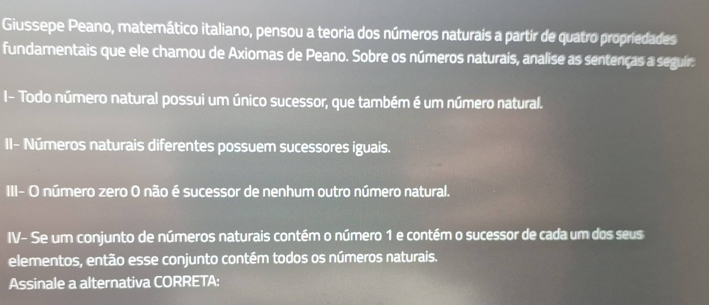 Giussepe Peano, matemático italiano, pensou a teoria dos números naturais a partir de quatro propriedades 
fundamentais que ele chamou de Axiomas de Peano. Sobre os números naturais, analise as sentenças a seguir. 
I- Todo número natural possui um único sucessor, que também é um número natural. 
II- Números naturais diferentes possuem sucessores iguais. 
III- O número zero O não é sucessor de nenhum outro número natural. 
IV- Se um conjunto de números naturais contém o número 1 e contém o sucessor de cada um dos seus 
elementos, então esse conjunto contém todos os números naturais. 
Assinale a alternativa CORRETA: