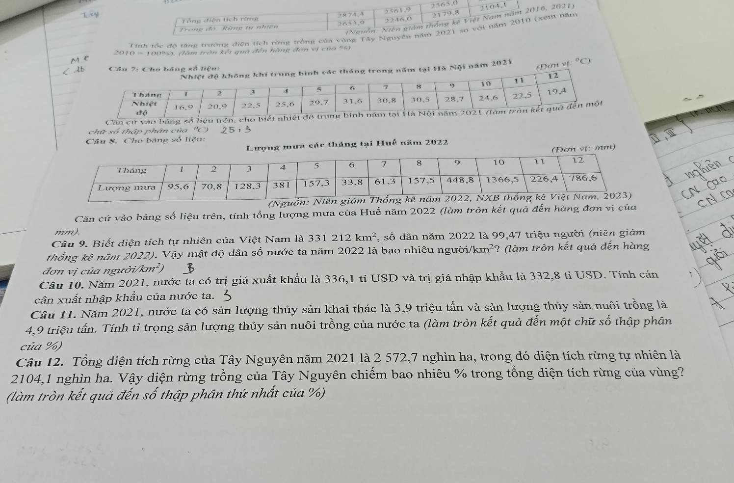 2565,0
2104,1
Tổng diện tích rừng 2874,4
(Nguồn: Niên giám thống kê Việt Nam năm 2016, 2021)
Trong đô. Rừng tự nhiên 2651.9 2581,9 2246,0 2179.8
Tinh tốc đô tăng trường điện tích rừng trồng của vùng Tây Nguyên năm 2021 so với năm 2010 (xem năm
2010 = 100%), (làm tròn kết quả đến hàng đơn vị của %)
m  e
16  Câu 7: Cho băng số liệu:
(Đơn vị:
ong năm tại Hà Nội năm 2021°C
Căn cứ
chữ số thập phân của "C 2 5 ,_ 2
Câu 8. Cho bảng số liệu:
Lượng mưa các tháng tại Huế năm 2022
(Đơn vị: mm)
Căn cứ vào bảng số liệu trên, tính tổng lượng mưa của Huế năm 2022 (làm tròn kết quả đến hàng đơn vị của
mm).
Câu 9. Biết diện tích tự nhiên của Việt Nam là 331 212km^2 , số 6 dân năm 2022 là 99,47 triệu người (niên giám
thống kê năm 2022). Vậy mật độ dân số nước ta năm 2022 là bao nhiêu người/km²' ?  (l m tròn kết quả đến hàng
đơn vị của ngưò i/km^2)
Câu 10. Năm 2021, nước ta có trị giá xuất khẩu là 336,1 tỉ USD và trị giá nhập khẩu là 332,8 tỉ USD. Tính cán
cân xuất nhập khẩu của nước ta.
Câu 11. Năm 2021, nước ta có sản lượng thủy sản khai thác là 3,9 triệu tấn và sản lượng thủy sản nuôi trồng là
4,9 triệu tấn. Tính tỉ trọng sản lượng thủy sản nuôi trồng của nước ta (làm tròn kết quả đến một chữ số thập phân
của %)
Câu 12. Tổng diện tích rừng của Tây Nguyên năm 2021 là 2 572,7 nghìn ha, trong đó diện tích rừng tự nhiên là
2104,1 nghìn ha. Vậy diện rừng trồng của Tây Nguyên chiếm bao nhiêu % trong tổng diện tích rừng của vùng?
(làm tròn kết quả đến số thập phân thứ nhất của %)