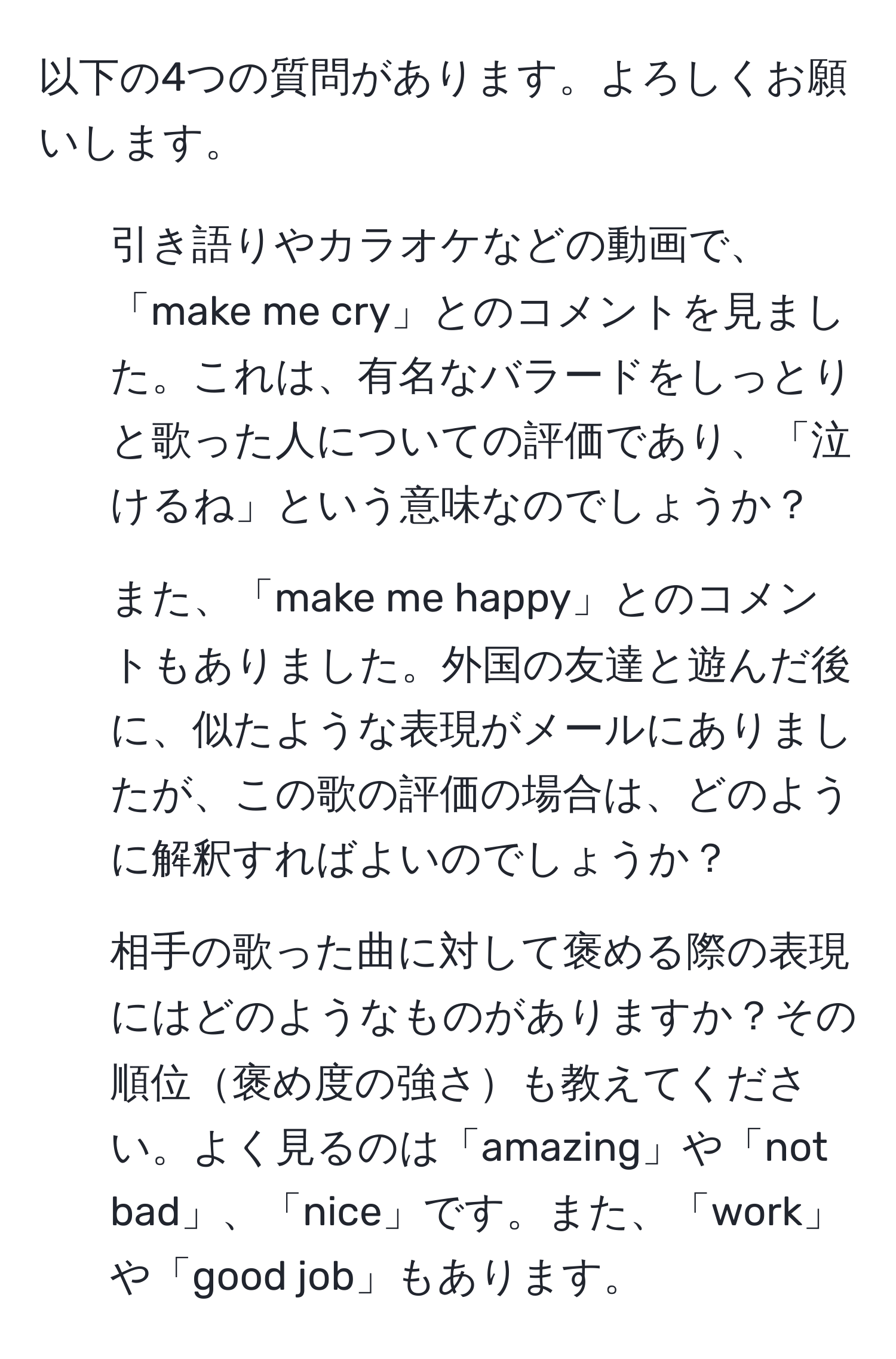 以下の4つの質問があります。よろしくお願いします。

1. 引き語りやカラオケなどの動画で、「make me cry」とのコメントを見ました。これは、有名なバラードをしっとりと歌った人についての評価であり、「泣けるね」という意味なのでしょうか？

2. また、「make me happy」とのコメントもありました。外国の友達と遊んだ後に、似たような表現がメールにありましたが、この歌の評価の場合は、どのように解釈すればよいのでしょうか？

3. 相手の歌った曲に対して褒める際の表現にはどのようなものがありますか？その順位褒め度の強さも教えてください。よく見るのは「amazing」や「not bad」、「nice」です。また、「work」や「good job」もあります。