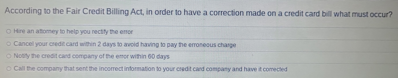 According to the Fair Credit Billing Act, in order to have a correction made on a credit card bill what must occur?
Hire an attorney to help you rectify the error
Cancel your credit card within 2 days to avoid having to pay the erroneous charge
Notify the credit card company of the error within 60 days
Call the company that sent the incorrect information to your credit card company and have it corrected