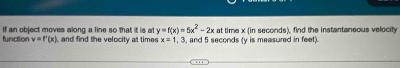 If an object moves along a line so that it is at y=f(x)=5x^2-2x at time x (in seconds), find the instantaneous velocity
function v=f'(x) , and find the velocity at times x=1 , 3, and 5 seconds (y is measured in feet).