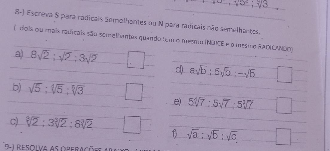 Escreva S para radicais Semelhantes ou N para radicais não semelhantes. 
(dois ou mais radicais são semelhantes quando tem o mesmo ÍNDICE e o mesmo RADICANDO) 
a) 8sqrt(2); sqrt(2); 3sqrt(2). 
d) asqrt(b); 5sqrt(b); -sqrt(b) □ 
b) sqrt(5); sqrt[4](5); sqrt[5](3) □ 
e) 5sqrt[4](7); 5sqrt(7); 5sqrt[3](7) □ 
c) sqrt[3](2); 3sqrt[3](2); 8sqrt[3](2)
1 sqrt(a); sqrt(b); sqrt(c)
□ 
9-) resolva as operações a