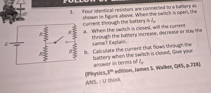 Four identical resistors are connected to a battery as 
shown in figure above. When the switch is open, the 
current through the battery is I_0. 
. When the switch is closed, will the current 
through the battery increase, decrease or stay the 
same? Explain. 
. Calculate the current that flows through the 
battery when the switch is closed, Give your 
answer in terms of I_0. 
(Physics, 3^(th) edition, James S. Walker, Q45, p.728) 
ANS. : U think