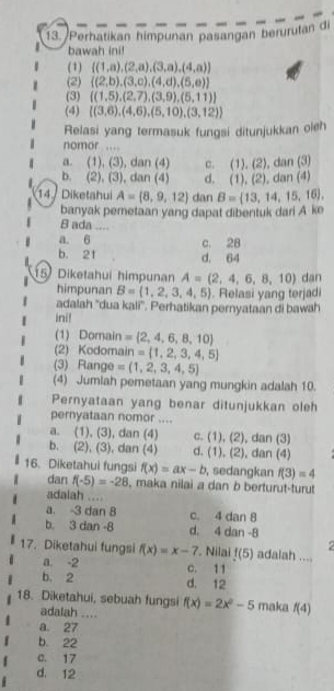 Perhatikan himpunan pasangan berurutan di
bawah ini!
(1)  (1,a),(2,a),(3,a),(4,a)
(2)  (2,b),(3,c),(4,d),(5,e)
(3)  (1,5),(2,7),(3,9),(5,11)
(4)  (3,6),(4,6),(5,10),(3,12)
Relasi yang termasuk fungsi ditunjukkan oleh
nomor ....
a. (1), (3), dan (4) c. (1),(2), dan (3)
b. (2), (3), dan (4) d. (1),(2),d n
14 / Diketahui A= 8,9,12 dan B= 13,14,15,16 ,
banyak pemetaan yang dapat dibentuk dari A ke
B ada ....
a. 6 c. 28
b. 21 d. 64
5 Diketahui himpunan A=(2,4,6,8,10) dan
himpunan B=(1,2,3,4,5). Relasi yang terjadi
adalah ''dua kali''. Perhatikan pernyataan di bawah
ini!
(1) Domain = 2,4,6,8,10
(2) Kodomain = 1,2,3,4,5
(3) Range =(1,2,3,4,5)
(4) Jumlah pemetaan yang mungkin adalah 10.
Pernyataan yang benar ditunjukkan oleh
pernyataan nomor ....
a. (1), (3), dan (4) c. (1), ( ∠ , dan (3)
b. (2), (3), dan (4) d. (1) 2 , dan (4)
16. Diketahui fungsi f(x)=ax-b , sedangkan f(3)=4
dan f(-5)=-28 , maka nilai a dan b berturut-turut
adalah ....
a. -3 dan 8 c. 4 dan 8
b. 3 dan -8 d. 4 dan -8
17. Diketahui fungsi f(x)=x-7 a. -2 c. 11 , Nilai f(5) adalah ...
b, 2 d. 12
18. Diketahui, sebuah fungsi f(x)=2x^2-5 maka f(4)
adalah ....
a. 27
b. 22
C. 17
d. 12