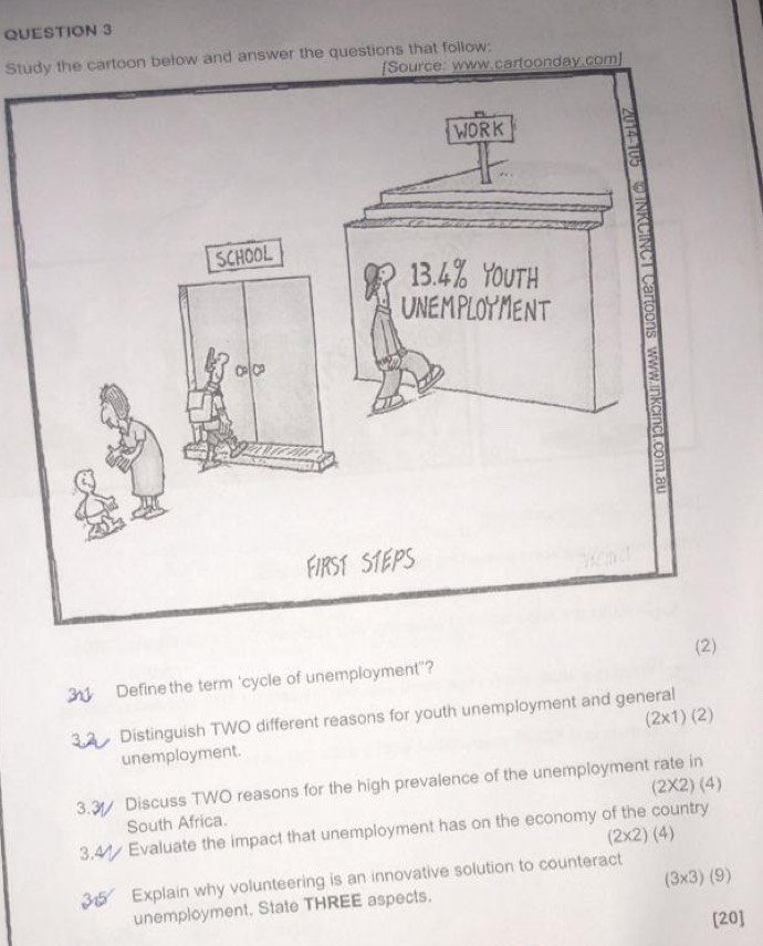 Study the cartoon below and answer the questions that follow: 
[Source: www.cartoonday.com] 
a 
3 
FIRST STEPS 
(2) 
Define the term 'cycle of unemployment"?
(2* 1)(2)
Distinguish TWO different reasons for youth unemployment and general 
unemployment. 
3.3 Discuss TWO reasons for the high prevalence of the unemployment rate in 
South Africa. (2* 2)(4)
3,4 Evaluate the impact that unemployment has on the economy of the country
(2* 2)(4)
(3* 3)(9)
Explain why volunteering is an innovative solution to counteract 
unemployment. State THREE aspects. 
[20]