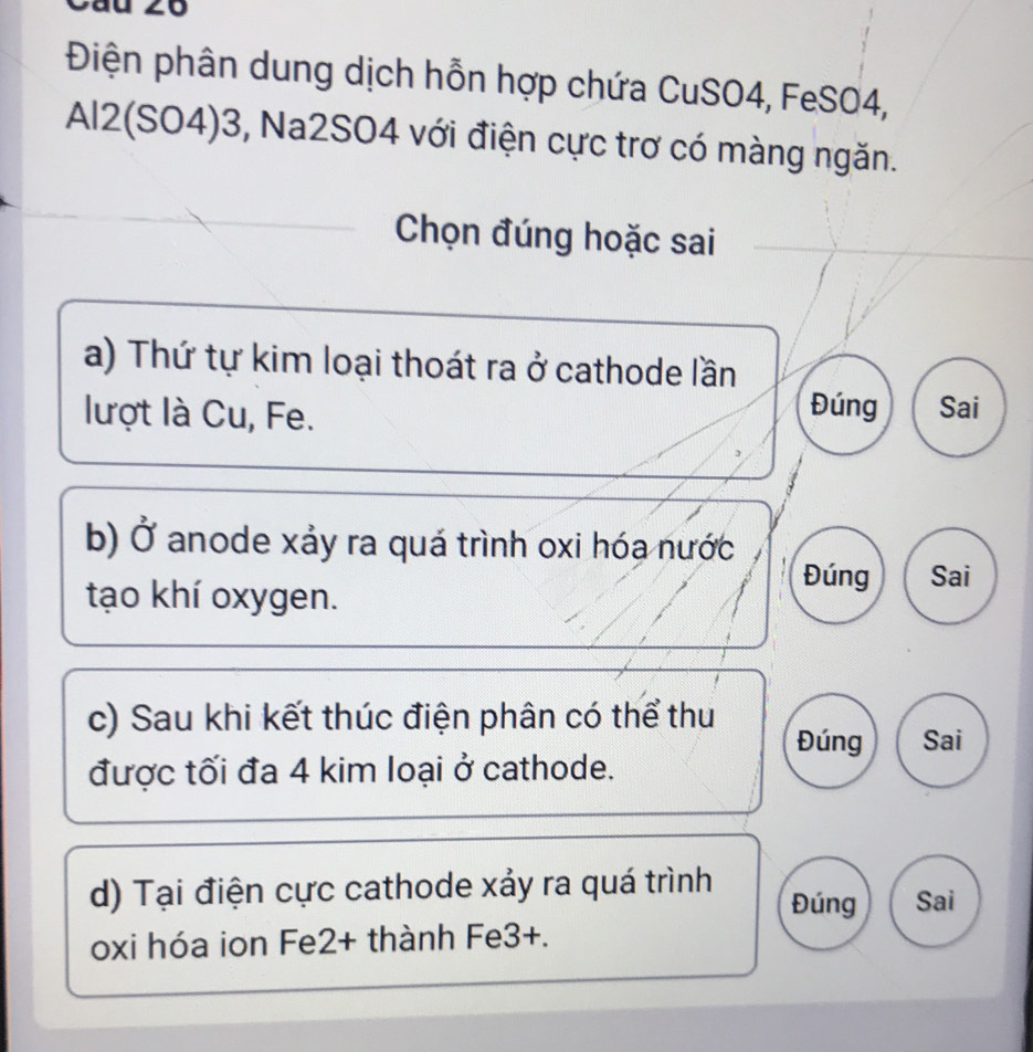 Điện phân dung dịch hỗn hợp chứa CuSO4, FeSO4,
Al2(SO4)3, Na2SO4 với điện cực trơ có màng ngăn.
Chọn đúng hoặc sai
a) Thứ tự kim loại thoát ra ở cathode lần
lượt là Cu, Fe.
Đúng Sai
b) Ở anode xảy ra quá trình oxi hóa nước
tạo khí oxygen.
Đúng Sai
c) Sau khi kết thúc điện phân có thể thu
Đúng Sai
được tối đa 4 kim loại ở cathode.
d) Tại điện cực cathode xảy ra quá trình Đúng Sai
oxi hóa ion Fe2+ thành Fe3+.