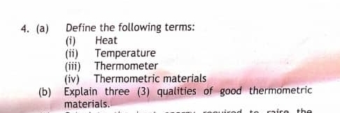 Define the following terms: 
(i) Heat 
(ii) Temperature 
(iii) Thermometer 
(iv) Thermometric materials 
(b) Explain three (3) qualities of good thermometric 
materials.