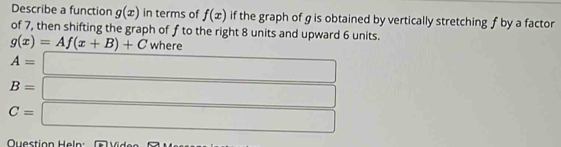 Describe a function g(x) in terms of f(x) if the graph of g is obtained by vertically stretching f by a factor 
of 7, then shifting the graph of f to the right 8 units and upward 6 units.
g(x)=Af(x+B)+C where
A=□
B= □
C= □ 
Question Hel :