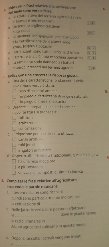 Indica se le frasi relative alla coltivazione 4.
del suolo sono vere o false.
Lo strato attivo del terreno agrícolo è ricco
di humus e microrganismi.
VF
b. Un terreno argilloso trattiene
poca acqua.
MIP
c Gli elementi indispensabili per lo sviluppo
e la fruttificazione delle piante sono
azoto, fosforo e potassio
d. I fertilizzanti sono tutti di origine chimica. V] F
e. Il trattore è la più nota macchina operatrice. V F V F
f. La semina su sodo danneggia i batteri
anaerobi presenti nel terreno agrario. V] F
2 Indica con una crocetta la risposta giusta.
a. Una delle caratteristiche fondamentali della
Rivoluzione verde è stato:
] I'uso di sementi antiche 5.
l'impiego di fertilizzanti di origine naturale
l'impiego di mezzi meccanici
b. Durante la preparazione per la semina,
dopo l'aratura si procede a:
rullatura
erpicatura
concimazions
c. L'irrigazione per scorrimento utilizza:
canali artificial
tubi forati
irrigatori automatici
d. Rispetto all’agricoltura tradizionale, quella biologica: 6
ha una resa maggiore
è più sostenibile
si avvale di composti di sintesi chimica
3. Completa le frasi relative all'agricoltura
inserendo le parole mancanti.
a. I terreni calcarei sono ricchi di_
quindi sono particolarmente indicati per
la coltivazione di_
b. Nelle fattorie verticali si possono effettuare
le_
dove le piante hanno
le radici immerse in
_
Alcuni agricoltori coltivano in questo modo
__
c. Dopo la raccolta i cereali vengono inviati
_a