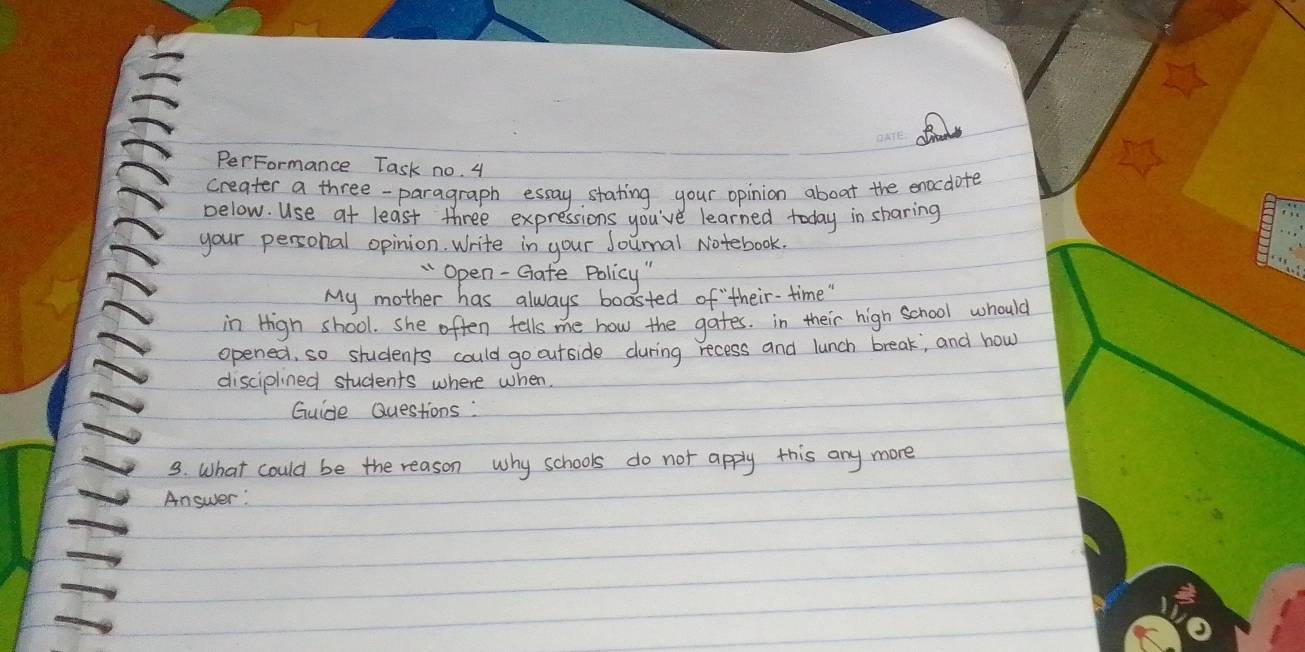 PerFormance Task no. 4 
creater a three-paragraph essay, stating your opinion aboat the enocdote 
below. Use at least three expressions you've learned today in sharing 
your personal opinion. Write in your Sounal Notebook. 
" Open -Gate Policy 
My mother has always boasted of their- time " 
in High shool. she often tells me how the gates. in their high school whould 
opened, so students could go outside during recess and lunch break, and how 
disciplined students where when. 
Guide Questions: 
3. What could be the reason why schools do not apply this any more 
Answer: