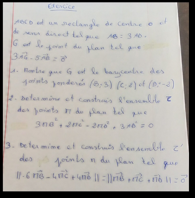 Edencice 
ABCD oot un steclangle do cenize o of 
do new dinect tel gue AB=3AD. 
G ot Se xoint du rlan tel que
3vector AG-5vector AB=vector 0
1. Montre que G eat Ro banycentie des 
joints konderes (3;3) (c;2) of (9,0-2)
1. Determine of constrais R'ensenle E 
desjointo nT do plan tel que
3□ B^2+2□ C^2-2□ D^2+3AD^2=0
3. Determime ef constuss Rensemblo C'
deo joints n du pan tell que
||· 6vector MB-4vector nC+4vector nOvector 0||=||vector nB+vector nC+vector nO||=vector 0