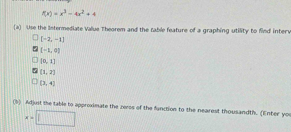 f(x)=x^3-4x^2+4
(a) Use the Intermediate Value Theorem and the table feature of a graphing utility to find interv
[-2,-1]
[-1,0]
[0,1]
[1,2]
[3,4]
(b) Adjust the table to approximate the zeros of the function to the nearest thousandth. (Enter you
x=□