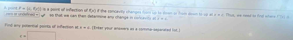 A point P=(c,f(c)) is a point of inflection of f(x) if the concavity changes from up to down or from down to up at x=c Thus, we need to find where f'(c) c 
zero or undefined so that we can then determine any change in concavity at x=c. 
Find any potential points of inflection at x=c. (Enter your answers as a comma-separated list.)
c=□