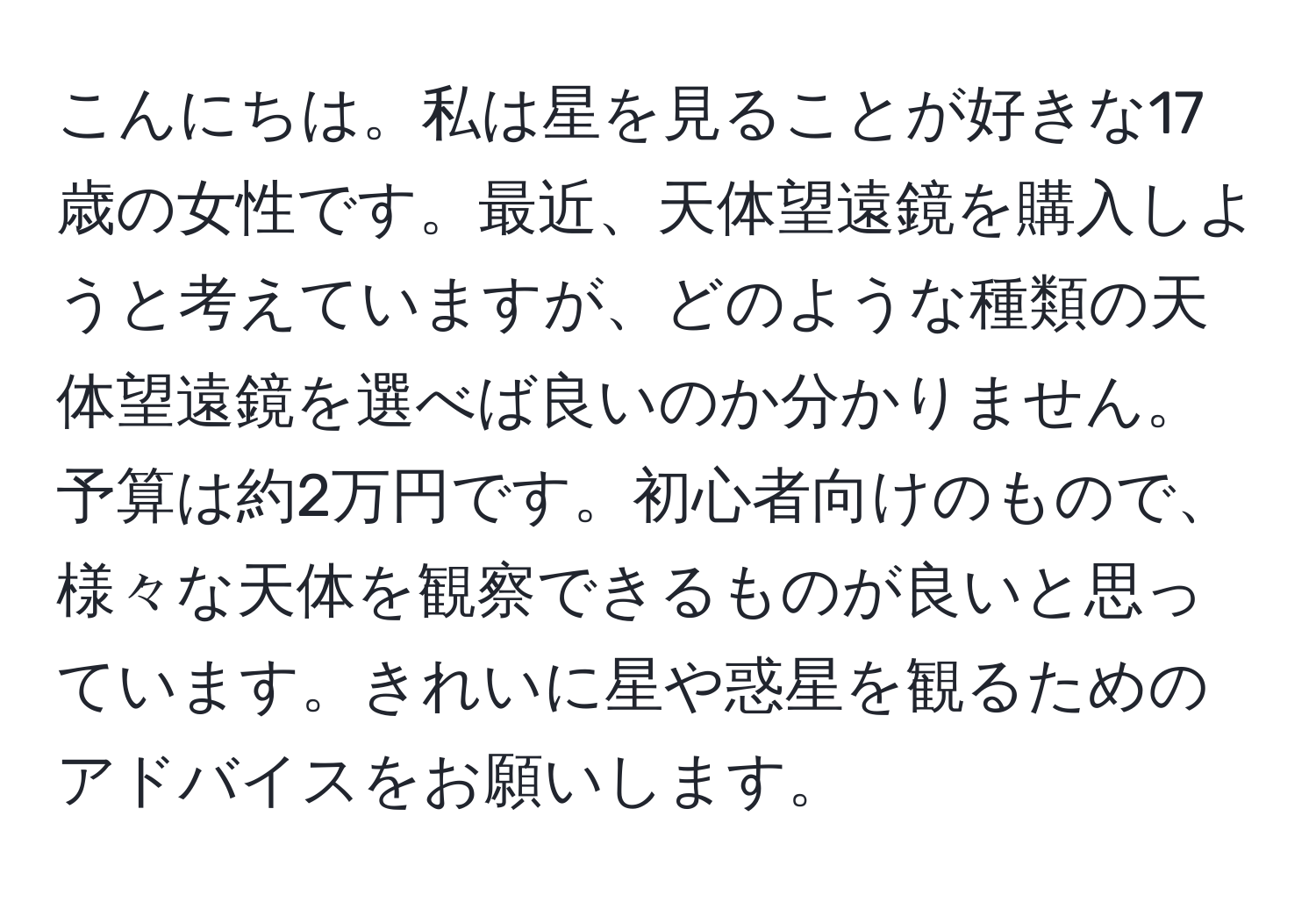 こんにちは。私は星を見ることが好きな17歳の女性です。最近、天体望遠鏡を購入しようと考えていますが、どのような種類の天体望遠鏡を選べば良いのか分かりません。予算は約2万円です。初心者向けのもので、様々な天体を観察できるものが良いと思っています。きれいに星や惑星を観るためのアドバイスをお願いします。