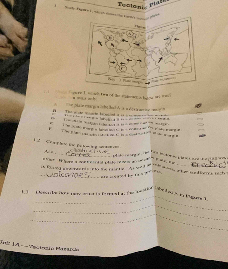 Tectonić
Plate
1Study Figure 1, which shows the lates
1.1 Dam Figure 1, which two of the statements below are true?
o ovals only.
The plate margin labelled A is a destructive margin
B The plate margin labeiled A is a conservative margin
The plate margin labelled B is a conservatve margin.
D The plate margin labelled B is a constructive margin
E The plate margin labelled C is a constructive plate margin
F
The plate margin labelled C is a destructive plate margin
1.2 Complete the following sentences:
_
At a 
_plate margin, the two tectonic plates are moving tow
other. Where a continental plate meets an oceanic plate, the 
is forced downwards into the mantle. As well as volcanoes, other landforms such 
_are created by this process
_
1.3 Describe how new crust is formed at the location labelled A in Figure 1
_
_
Unit 1A — Tectonic Hazards