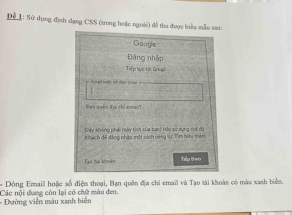 Để 1: Sử dụng định dạng CSS (trong hoặc ngoài) để thu được biểu mẫu sau: 
Google 
Đăng nhập 
Tiếp tục tới Gmail 
Email hoặc số điện thoại 
Bạn quên địa chỉ email? 
Đãy không phải máy tính của bạn? Hãy sử dụng chế độ 
Khách đế đăng nhập một cách riêng tư: Tìm hiệu thêm 
Tao tài khoản Tiếp theo 
- Dòng Email hoặc số điện thoại, Bạn quên địa chỉ email và Tạo tài khoản có màu xanh biển. 
Các nội dung còn lại có chữ màu đen. 
- Đường viền màu xanh biển