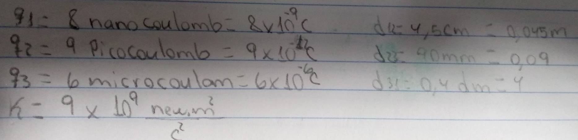 q_1= 8 nano coulomb =8* 10^(-9)c
d =4,5cm=0,045m
q_2=9 Picocoulomb =9* 10^(-12)C d 3:40mm=0,09
q_3=6 misrocoulom =6* 10^(-6)C d 31=0,4dm=4
k=9* 10^9  (new,m^2)/n^2 