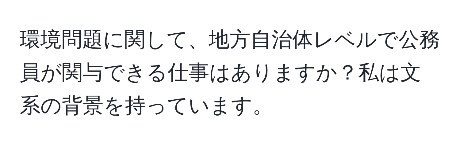 環境問題に関して、地方自治体レベルで公務員が関与できる仕事はありますか？私は文系の背景を持っています。