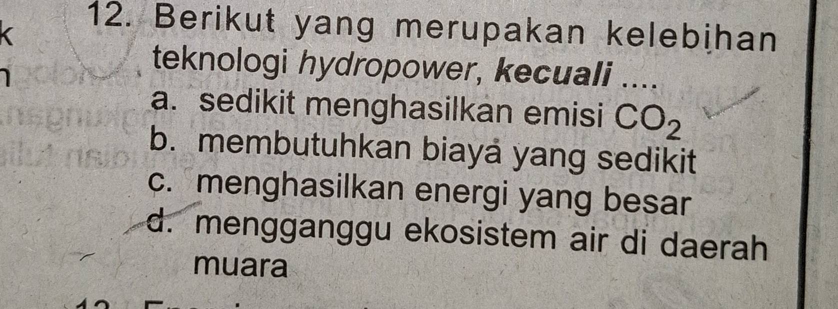 Berikut yang merupakan kelebihan
teknologi hydropower, kecuali ...
a. sedikit menghasilkan emisi CO_2
b. membutuhkan biayá yang sedikit
c. menghasilkan energi yang besar
d. mengganggu ekosistem air di daerah
muara