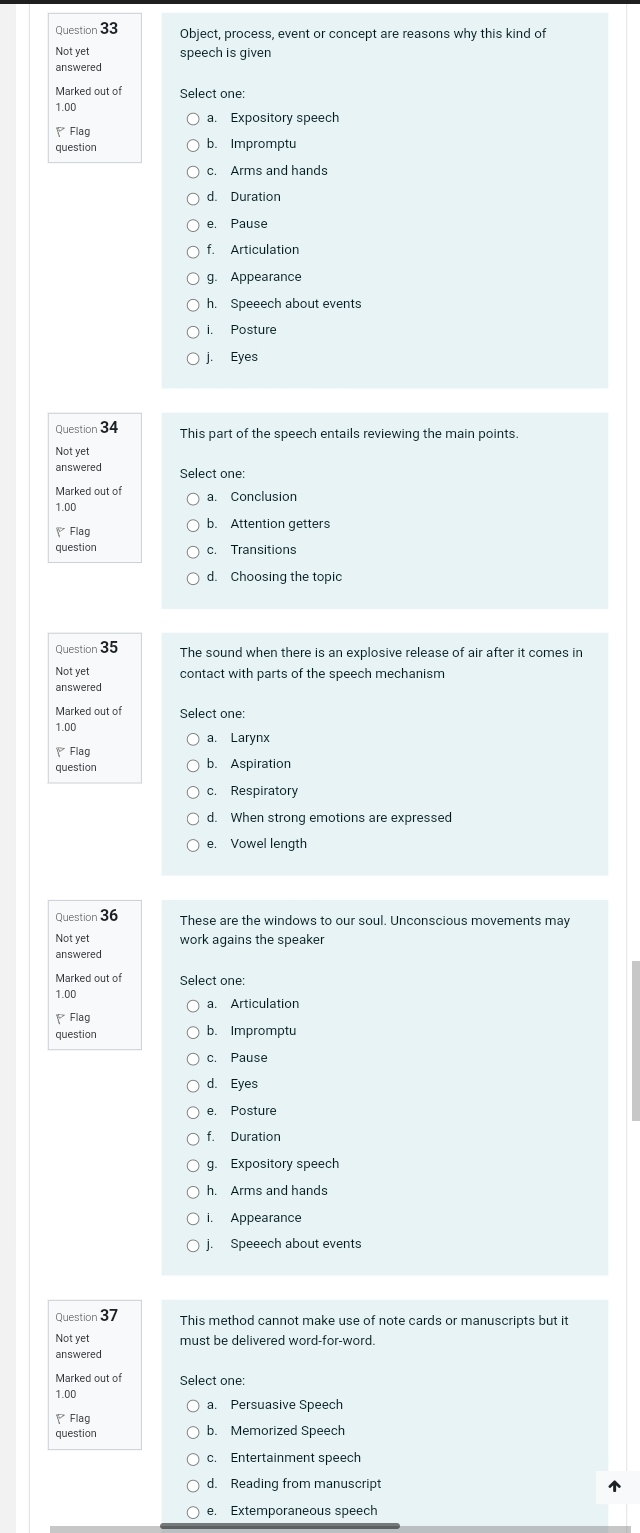 Object, process, event or concept are reasons why this kind of
Not yet speech is given
Marked out of Select one:
1.00
a. Expository speech
、Flag
question b. Impromptu
d. Duration
e. Pause
f. Articulation
g. Appearance
h. Speeech about events
Posture
j. Eyes
Question 34 This part of the speech entails reviewing the main points.
Not yet
answered Select one:
Marked out of
1.00 a. Conclusion
Flag b. Attention getters
question c. Transitions
d. Choosing the topic
Question 35 The sound when there is an explosive release of air after it comes in
Not yet contact with parts of the speech mechanism
answered
Marked out of
1.00
a. Larynx
Flag
question b. Aspiration
c. Respiratory
e. Vowel length
Question 36 These are the windows to our soul. Unconscious movements may
Not yet work agains the speaker
answered
Marked out of Select one:
1.00
a. Articulation
Flag
question b. Impromptu
d. Eyes
e. Posture
f. Duration
g. Expository speech
h. Arms and hands
I. Appearance
j. Speeech about events
Question 37
Not yet must be delivered word-for-word.
answered
Marked out of Select one:
1.00
a. Persuasive Speech
Flag
question b. Memorized Speech
c. Entertainment speech
d. Reading from manuscript
e. Extemporaneous speech