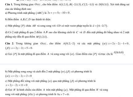 Trong không gian Oxyz , cho bốn điểm A(1:2:1),B(-2:1:3),C(2:-1:1) và D(0,3,1) , Xét tinh đúng sai
của các khẳng định sau:
a) Phương trình mặt phẳng (ABC) là 3x+y+5z-10=0_ 
b) Bốn điểm A,B,C, D tạo thành tứ diện.
c) Mặt phẳng (P) chứa AB và song song với CD có một vectơ pháp tuyển là vector a=(4;-2;7).
d) Có 2 mặt phẳng đi qua 2 điểm A, B sao cho khoảng cách từ C và D đến mặt phẳng đó bằng nhau và 2 mặt
phẳng này đều đi qua điểm M(1;2;1).
Câu 2, Trong không gian Oxyz, cho điểm A(0;2;-2) và các mặt phẳng (a):x+2y-2z-1=0,
(β) :x+2y-2z+5=0.
a) Gọi (P) là mặt phẳng đi qua điểm A và song song với (α). Giao điểm của (P) và trục Ox là I(8,0,0).
b) Mặt phẳng song song và cách đều 2 mặt phẳng (a).( β) có phương trình là
(a) :x+2y-2z+2=0
c) Mặt phẳng đổi xứng với mặt phẳng (α) qua mặt phẳng (β) có phương trình là
x+2y-2z+11=0
d) Gọi H là hình chiều của điễm A trên mặt phẳng (α). Mặt phẳng đi qua điểm H và song
song với mặt phẳng (O_yz) có phương trình là 9x+7=0.