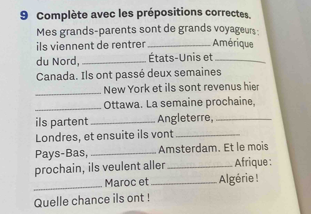 Complète avec les prépositions correctes. 
Mes grands-parents sont de grands voyageurs : 
ils viennent de rentrer _Amérique 
du Nord, _États-Unis et_ 
Canada. Ils ont passé deux semaines 
_New York et ils sont revenus hier 
_Ottawa. La semaine prochaine, 
ils partent_ Angleterre,_ 
Londres, et ensuite ils vont_ 
Pays-Bas, _Amsterdam. Et le mois 
prochain, ils veulent aller _Afrique: 
_Maroc et_ Algérie ! 
Quelle chance ils ont !