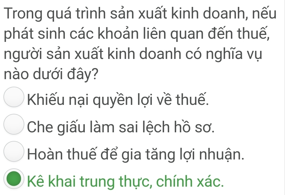 Trong quá trình sản xuất kinh doanh, nếu
phát sinh các khoản liên quan đến thuế,
người sản xuất kinh doanh có nghĩa vụ
nào dưới đây?
Khiếu nại quyền lợi về thuế.
Che giấu làm sai lệch hồ sơ.
Hoàn thuế để gia tăng lợi nhuận.
Kê khai trung thực, chính xác.