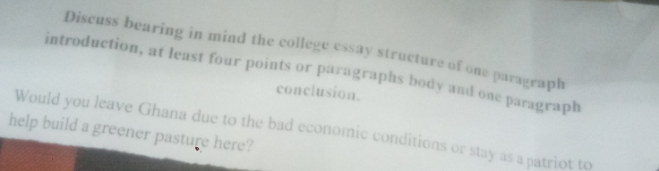 Discuss bearing in mind the college essay structure of one paragraph 
introduction, at least four points or paragraphs body and one paragraph 
conclusion. 
Would you leave Ghana due to the bad economic conditions or stay as a patriot to 
help build a greener pasture here?