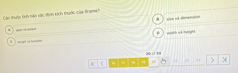 Các thuộc tính nào xác định kích thước của iframe?
B size và dimension
A ) span và extent
D
C length và breadth width và height
20 of 33
K 16 17 18 19 20 22 23 24 l