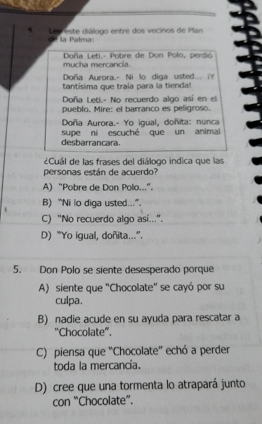 Leé este diálogo entre dos vecinos de Plan
la Palma:
Doña Leti.- Pobre de Don Polo, perdió
mucha mercancía.
Doña Aurora.- Ni lo diga usted... iY
tantísima que traía para la tienda!
Doña Leti.- No recuerdo algo así en el
pueblo. Mire: el barranco es peligroso.
Doña Aurora.- Yo igual, doñita: nunca
supe ni escuché que un animal
desbarrancara.
¿Cuál de las frases del diálogo indica que las
personas están de acuerdo?
A) “Pobre de Don Polo...”.
B) “Ni lo diga usted...”.
C) “No recuerdo algo así..”.
D) “Yo igual, doñita..”.
5. Don Polo se siente desesperado porque
A) siente que “Chocolate” se cayó por su
culpa.
B) nadie acude en su ayuda para rescatar a
“Chocolate”.
C) piensa que “Chocolate” echó a perder
toda la mercancía.
D) cree que una tormenta lo atrapará junto
con “Chocolate”.