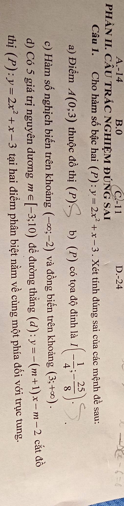 A. -14 B. 0 C. -11 D. -24
pHÀN II. CÂU TRẢC NGHIỆM ĐÚNG SAI
Câu 1. Cho hàm số bậc hai (P): y=2x^2+x-3. Xét tính đúng sai của các mệnh đề sau:
a) Điểm A(0;3) thuộc đồ thị (P) b) (P) có tọa độ đỉnh là I(- 1/4 ;- 25/8 )
c) Hàm số nghịch biến trên khoảng (-∈fty ;-2) và đồng biến trên khoảng (3;+∈fty ). 
d) Có 5 giá trị nguyên dương m∈ [-3;10) để đường thẳng (d): y=-(m+1)x-m-2 cắt đồ
thị (P): y=2x^2+x-3 tại hai điểm phân biệt nằm về cùng một phía đối với trục tung.