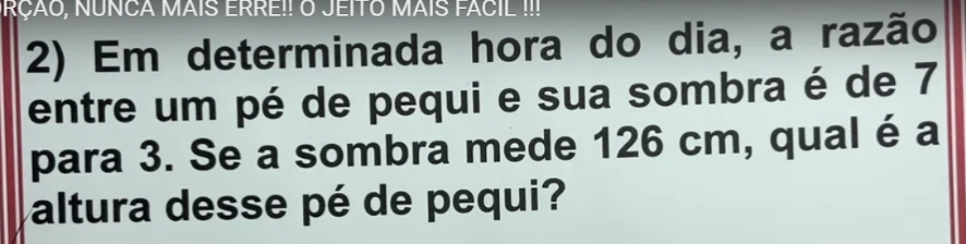 NRÇÃO, NUNCA MAIS ERRE!! O JEITO MAIS FACIL !!! 
2) Em determinada hora do dia, a razão 
entre um pé de pequi e sua sombra é de 7
para 3. Se a sombra mede 126 cm, qual é a 
altura desse pé de pequi?