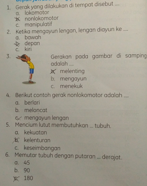 Gerak yang dilakukan di tempat disebut ....
a. lokomotor
b.nonlokomotor
c. manipulatif
2. Ketika mengayun lengan, lengan diayun ke ....
a. bawah
b depan
c. kiri
3.Gerakan pada gambar di samping
adalah ....
melenting
b. mengayun
c. menekuk
4. Berikut contoh gerak nonlokomotor adalah ....
a. berlari
b. meloncat
cmengayun lengan
5. Mencium lutut membutuhkan ... tubuh.
a. kekuatan
b kelenturan
c. keseimbangan
6. Memutar tubuh dengan putaran ... derajat.
a. 45
b. 90
180