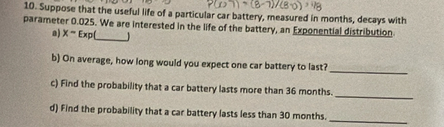 Suppose that the useful life of a particular car battery, measured in months, decays with 
parameter 0.025. We are interested in the life of the battery, an Exponential distribution 
a) Xsim Exp( _ 
_ 
b) On average, how long would you expect one car battery to last? 
_ 
c) Find the probability that a car battery lasts more than 36 months. 
d) Find the probability that a car battery lasts less than 30 months._