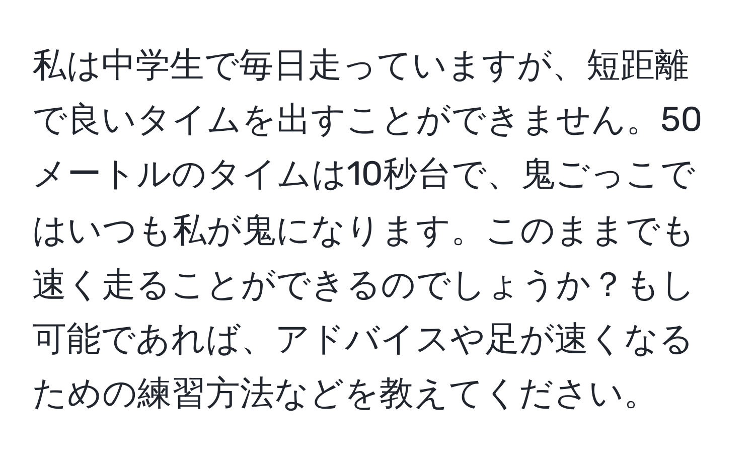 私は中学生で毎日走っていますが、短距離で良いタイムを出すことができません。50メートルのタイムは10秒台で、鬼ごっこではいつも私が鬼になります。このままでも速く走ることができるのでしょうか？もし可能であれば、アドバイスや足が速くなるための練習方法などを教えてください。