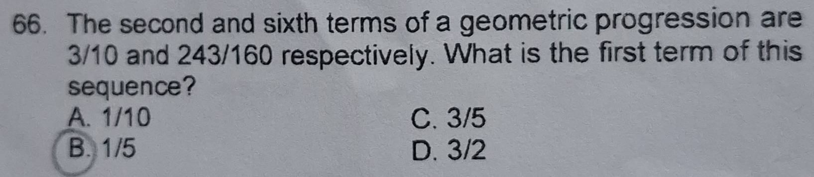 The second and sixth terms of a geometric progression are
3/10 and 243/160 respectively. What is the first term of this
sequence?
A. 1/10 C. 3/5
B. 1/5 D. 3/2