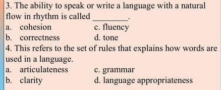 The ability to speak or write a language with a natural
flow in rhythm is called_ .
a. cohesion c. fluency
b. correctness d. tone
4. This refers to the set of rules that explains how words are
used in a language.
a. articulateness c. grammar
b. clarity d. language appropriateness