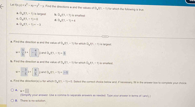 Let f(x,y)=x^2-xy+y^2-y. Find the directions u and the values of D_uf(1,-1) for which the following is true.
a. D_uf(1,-1) is largest b. D_uf(1,-1) is smallest
c. D_uf(1,-1)=0 d. D_uf(1,-1)=4
e. D_uf(1,-1)=-3
a. Find the direction u and the value of D_uf(1,-1) for which D_uf(1,-1) is largest.
u= 3/5 i+(- 4/5 ) j and D_uf(1,-1)=5
b. Find the direction u and the value of D_uf(1,-1) for which D_uf(1,-1) is smallest.
u=- 3/5 i+( 4/5 ). j and D_uf(1,-1)=-5
c. Find the direction(s) u for which D_uf(1,-1)=0. Select the correct choice below and, if necessary, fill in the answer box to complete your choice.
A. u=□
(Simplify your answer. Use a comma to separate answers as needed. Type your answer in terms of i and j.)
B. There is no solution.