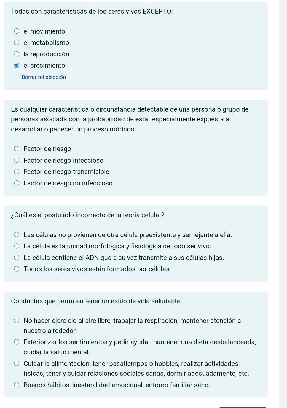 Todas son características de los seres vivos EXCEPTO:
el movimiento
el metabolismo
la reproducción
el crecimiento
Borrar mi elección
Es cualquier característica o circunstancia detectable de una persona o grupo de
personas asociada con la probabilidad de estar especialmente expuesta a
desarrollar o padecer un proceso mórbido.
Factor de riesgo
Factor de riesgo infeccioso
Factor de riesgo transmisible
Factor de riesgo no infeccioso
¿Cuál es el postulado incorrecto de la teoría celular?
Las células no provienen de otra célula preexistente y semejante a ella.
La célula es la unidad morfológica y fisiológica de todo ser vivo.
La célula contiene el ADN que a su vez transmite a sus células hijas.
Todos los seres vivos están formados por células.
Conductas que permiten tener un estilo de vida saludable.
No hacer ejercicio al aire libre, trabajar la respiración, mantener atención a
nuestro alrededor.
Exteriorizar los sentimientos y pedir ayuda, mantener una dieta desbalanceada,
cuidar la salud mental.
Cuidar la alimentación, tener pasatiempos o hobbies, realizar actividades
físicas, tener y cuidar relaciones sociales sanas, dormir adecuadamente, etc.
Buenos hábitos, inestabilidad emocional, entorno familiar sano.