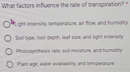 What factors influence the rate of transpiration? *
Light intensity, temperature, air flow, and humidity
Soil type, root depth, leaf size, and light intensity
Photosynthesis rate, soil moisture, and humidity
Plant age, water availability, and temperature