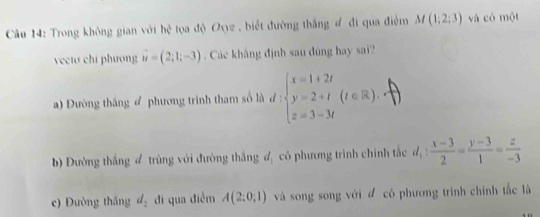 Cầu 14: Trong không gian với hệ tọa độ Oxyz , biết đường thắng đ đi qua điểm M(1;2;3) và có một
vectơ chí phương vector u=(2;1;-3) Các khắng định sau đúng hay sai?
a) Đường thắng phương trình tham số là đ :beginarrayl x=1+2t y=2+t z=3-3tendarray.  (t∈ R).
b) Đường thắng đ trùng với đường thắng d_1 có phương trình chính tắc d_1: (x-3)/2 = (y-3)/1 = z/-3 
c) Đường thăng d_2 đi qua điểm A(2;0;1) và song song với đ có phương trình chính tắc là