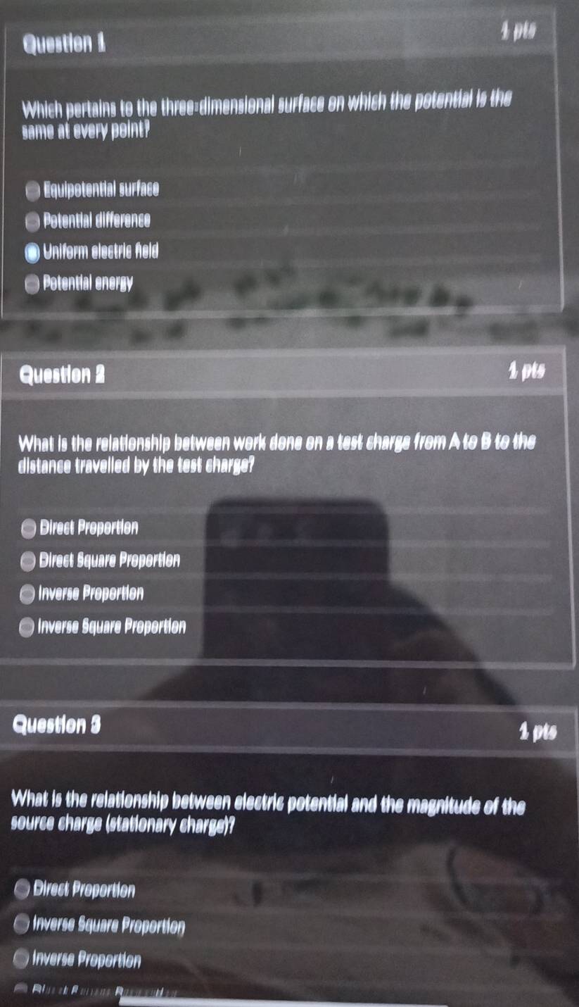 pis
Which pertains to the three-dimensional surface on which the potential is the
same at every point?
Equipotential surface
Potential difference
Uniform electric held
a ) Potential energy
Question 2 1 pts
What is the relationship between work done on a test charge from A to B to the
distance travelled by the test charge?
) Direct Proportion
Direct Square Proportion
Inverse Proportion
Inverse Square Proportion
Question 3 1 pts
What is the relationship between electric potential and the magnitude of the
source charge (stationary charge)?
Direct Proportion
Inverse Square Proportion
Invrse oortion