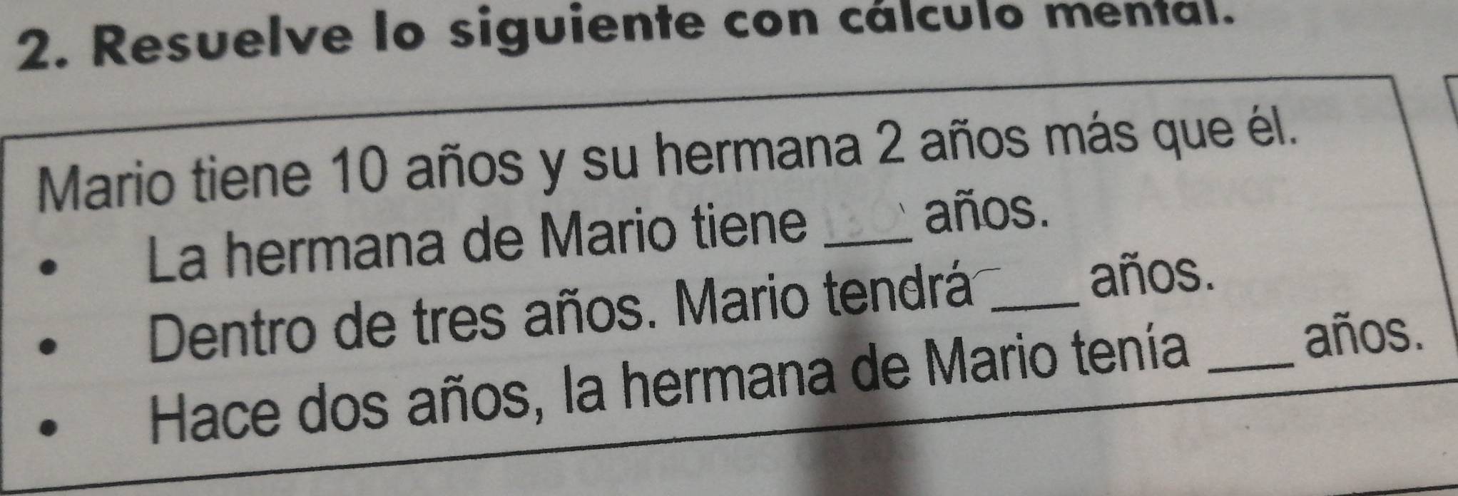 Resuelve lo siguiente con cálculo mental. 
Mario tiene 10 años y su hermana 2 años más que él. 
La hermana de Mario tiene_ 
años. 
Dentro de tres años. Mario tendrá_ 
años. 
Hace dos años, la hermana de Mario tenía_ 
años.