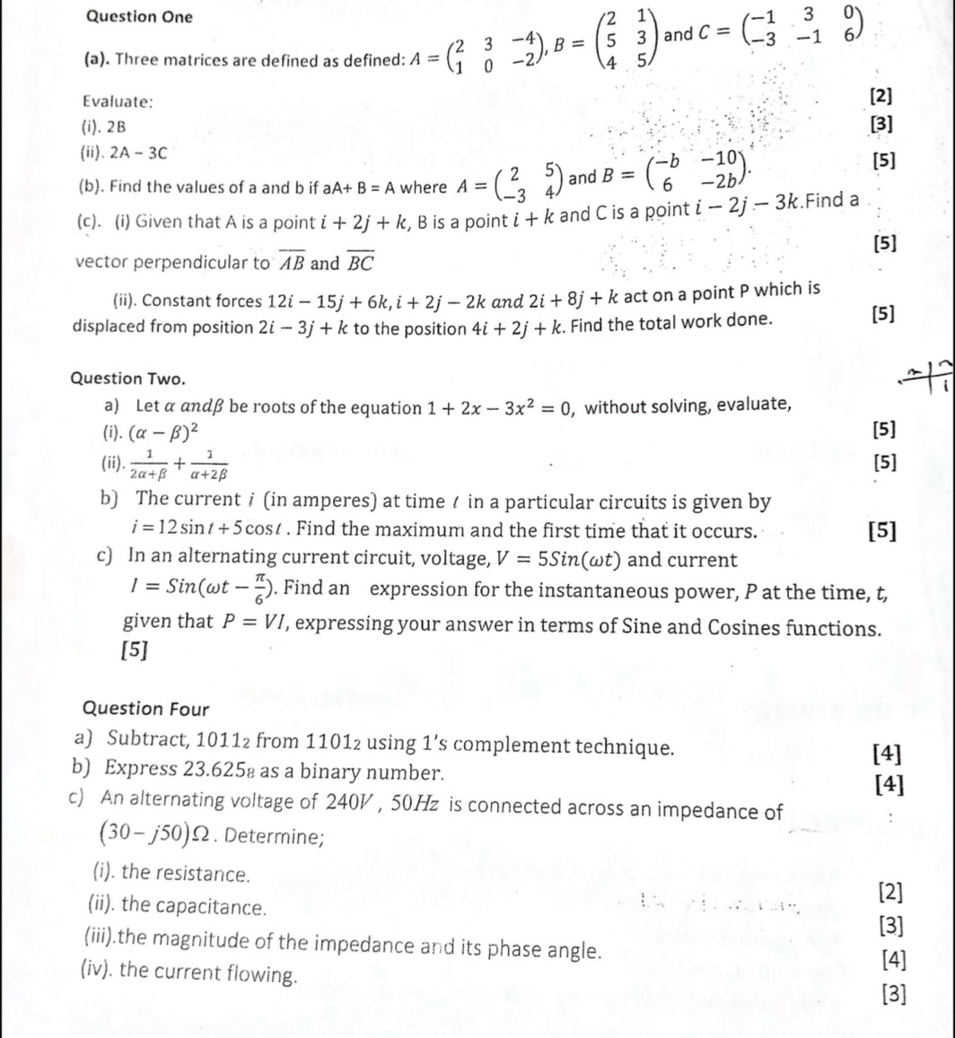 Question One
(a). Three matrices are defined as defined: A=beginpmatrix 2&3&-4 1&0&-2endpmatrix ,B=beginpmatrix 2&1 5&3 4&5endpmatrix and C=beginpmatrix -1&3&0 -3&-1&6endpmatrix
Evaluate: [2]
(i). 2B [3]
(ii). 2A-3C [5]
(b). Find the values of a and b if aA+B=A where A=beginpmatrix 2&5 -3&4endpmatrix and B=beginpmatrix -b&-10 6&-2bendpmatrix .
(c). (i) Given that A is a point i+2j+k , B is a point i+k and C is a point i-2j-3k.Find a
vector perpendicular to overline AB and overline BC [5]
(ii). Constant forces 12i-15j+6k,i+2j-2k and 2i+8j+k act on a point P which is
displaced from position 2i-3j+k to the position 4i+2j+k. Find the total work done. [5]
Question Two.
i
a) Let α andβ be roots of the equation 1+2x-3x^2=0 , without solving, evaluate,
(i). (alpha -beta )^2 [5]
(ii).  1/2alpha +beta  + 1/alpha +2beta   [5]
b) The current  (in amperes) at time / in a particular circuits is given by
i=12sin t+5cos t. Find the maximum and the first time that it occurs. [5]
c) In an alternating current circuit, voltage, V=5Sin(omega t) and current
I=Sin(omega t- π /6 ). Find an expression for the instantaneous power, P at the time, t,
given that P=VI , expressing your answer in terms of Sine and Cosines functions.
[5]
Question Four
a) Subtract, 1011₂ from 1101₂ using 1’s complement technique.
[4]
b) Express 23.625₈ as a binary number.
[4]
c) An alternating voltage of 2401 , 50Hz is connected across an impedance of
(30-j50)Omega. Determine;
(i). the resistance.
[2]
(ii). the capacitance.
[3]
(iii).the magnitude of the impedance and its phase angle. [4]
(iv). the current flowing.
[3]