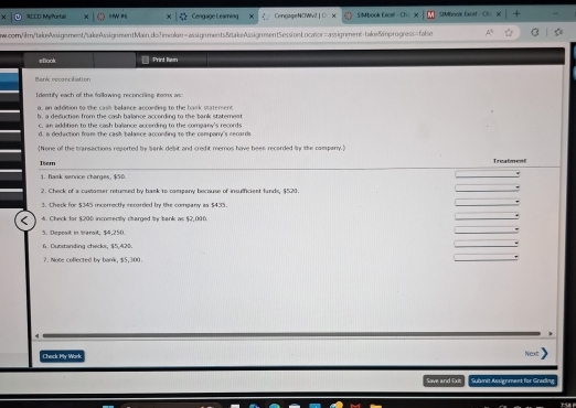 RCCD MyPortal w #s Cengage Leaming CengageNOWiv2 | □ S|M book Encel - SMMbook Excel 
w.cor/ilm/takeAssignment/takeAssignnsentMain.do?imroker-assignments&ztakeAssignment5essionLocaor=assignment-taks/inprogness=false 
εDook Print Rem 
Bank reconcilation 
Identify each of the following reconciling iters as: 
a, an addition to the cash balance according to the bank statement 
b. a deduction from the cash balance according to the bank staterent 
c. an addition to the cash ballance according to the company's records 
d, a dedaction fram the cash balance acconding to the company's recards. 
[None of the transactions regorted by bank debit and credit memos have bees recorded by the campany.] 
1bem Treatmest 
1. flask senvice charges, $50. 
2. Check of a custamer retured by bask to company because of insufficient funds, $520. 
3. Check for $345 incorrectly recorded by the company is $435
4. Check for $200 inconrectly charged by bank as $2,000. 
3. Depost in transt, $4,250. 
6. Outstanding checks, $5,420. 
2. Note collected by bank, $5,300
Check My Wark 
Nex 
Save and Ex Submit Ausignment for Grading