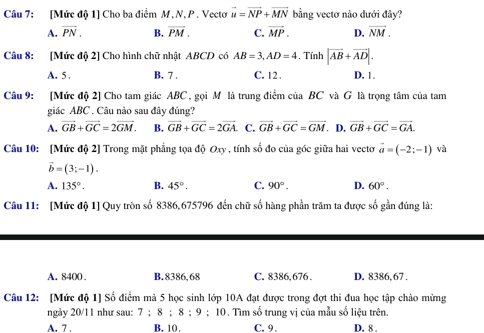 [Mức độ 1] Cho ba điểm M,N, P . Vectơ vector u=vector NP+vector MN bằng vectơ nào dưới đây?
A. vector PN. B. vector PM. C. vector MP. D. vector NM.
Câu 8: [Mức độ 2] Cho hình chữ nhật ABCD có AB=3,AD=4. Tính |vector AB+vector AD|.
A. 5. B. 7 . C. 12 . D. 1.
Câu 9: [Mức độ 2] Cho tam giác ABC , gọi Môlà trung điểm của BC và G là trọng tâm của tam
giác ABC . Câu nào sau đây đúng?
A. vector GB+vector GC=2vector GM. B. vector GB+vector GC=2vector GA. C. vector GB+vector GC=vector GM D. vector GB+vector GC=vector GA.
Câu 10: [Mức độ 2] Trong mặt phẳng tọa độ Oxy , tính số đo của góc giữa hai vectơ vector a=(-2;-1) và
vector b=(3;-1).
A. 135°. B. 45°. C. 90°. D. 60°.
Câu 11: [Mức độ 1] Quy tròn số 8386,675796 đến chữ số hàng phần trăm ta được số gần đúng là:
A. 8400 . B. 8386,68 C. 8386, 676 . D. 8386, 67 .
Câu 12: [Mức độ 1] Số điểm mà 5 học sinh lớp 10A đạt được trong đợt thi đua học tập chào mừng
ngày 20/11 như sau: 7 ; 8 ; 8 ; 9 ; 10. Tìm số trung vị của mẫu số liệu trên.
A. 7 . B. 10. C. 9. D. 8 .