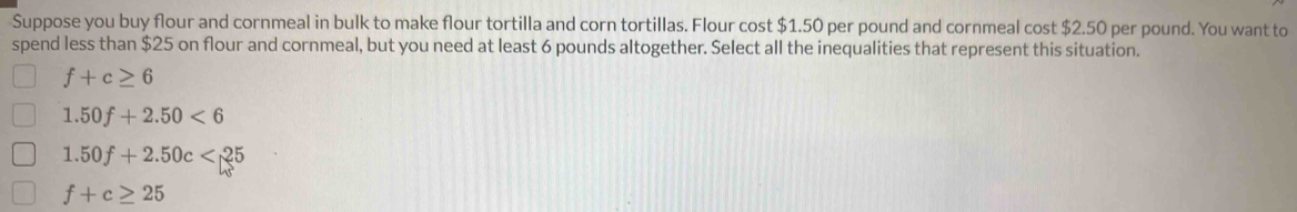 Suppose you buy flour and cornmeal in bulk to make flour tortilla and corn tortillas. Flour cost $1.50 per pound and cornmeal cost $2.50 per pound. You want to
spend less than $25 on flour and cornmeal, but you need at least 6 pounds altogether. Select all the inequalities that represent this situation.
f+c≥ 6
1.50f+2.50<6</tex>
1.50f+2.50c<25</tex>
f+c≥ 25